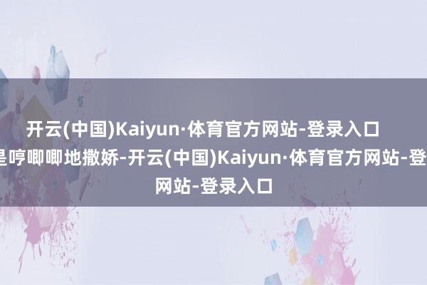 开云(中国)Kaiyun·体育官方网站-登录入口     还老是哼唧唧地撒娇-开云(中国)Kaiyun·体育官方网站-登录入口