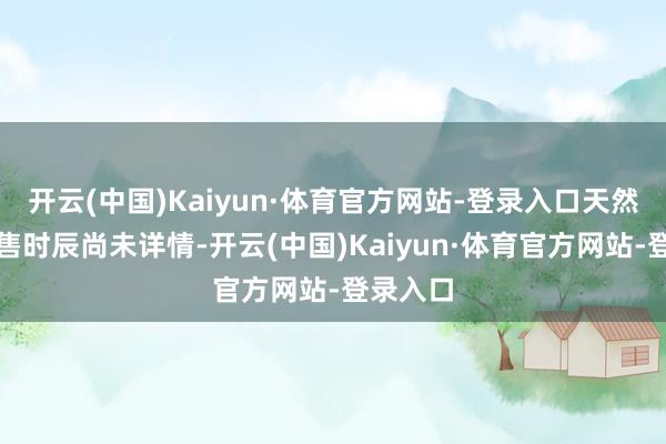 开云(中国)Kaiyun·体育官方网站-登录入口天然具体发售时辰尚未详情-开云(中国)Kaiyun·体育官方网站-登录入口