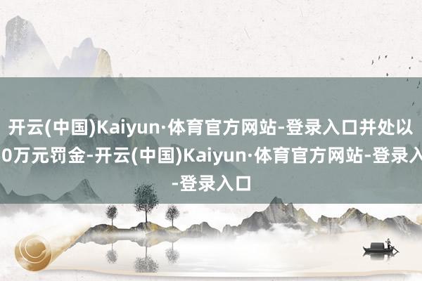 开云(中国)Kaiyun·体育官方网站-登录入口并处以250万元罚金-开云(中国)Kaiyun·体育官方网站-登录入口