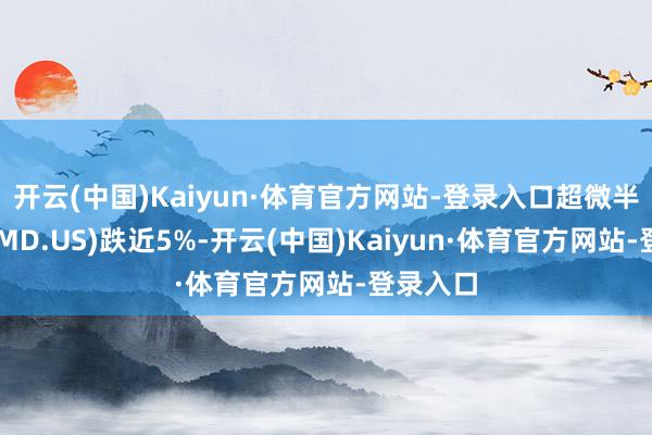 开云(中国)Kaiyun·体育官方网站-登录入口超微半导体(AMD.US)跌近5%-开云(中国)Kaiyun·体育官方网站-登录入口
