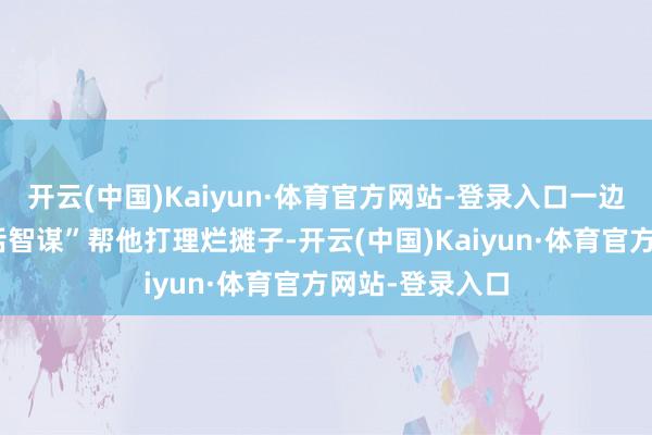 开云(中国)Kaiyun·体育官方网站-登录入口一边用我方的“坏话智谋”帮他打理烂摊子-开云(中国)Kaiyun·体育官方网站-登录入口