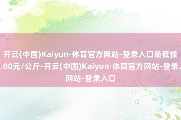 开云(中国)Kaiyun·体育官方网站-登录入口最低报价4.00元/公斤-开云(中国)Kaiyun·体育官方网站-登录入口