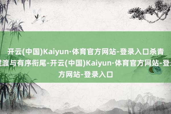 开云(中国)Kaiyun·体育官方网站-登录入口杀青牢固过渡与有序衔尾-开云(中国)Kaiyun·体育官方网站-登录入口
