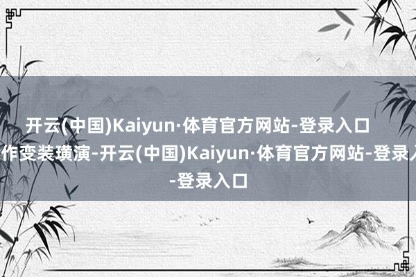 开云(中国)Kaiyun·体育官方网站-登录入口 动作变装璜演-开云(中国)Kaiyun·体育官方网站-登录入口