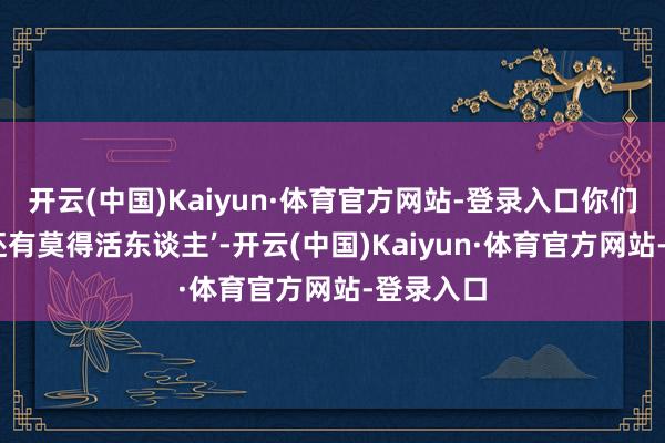 开云(中国)Kaiyun·体育官方网站-登录入口你们说‘内娱还有莫得活东谈主’-开云(中国)Kaiyun·体育官方网站-登录入口
