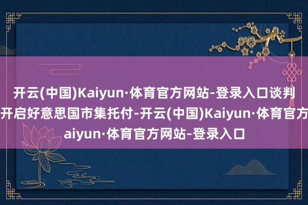 开云(中国)Kaiyun·体育官方网站-登录入口谈判在2026年夏末开启好意思国市集托付-开云(中国)Kaiyun·体育官方网站-登录入口