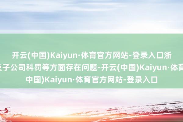 开云(中国)Kaiyun·体育官方网站-登录入口浙商证券在托管业务及子公司科罚等方面存在问题-开云(中国)Kaiyun·体育官方网站-登录入口
