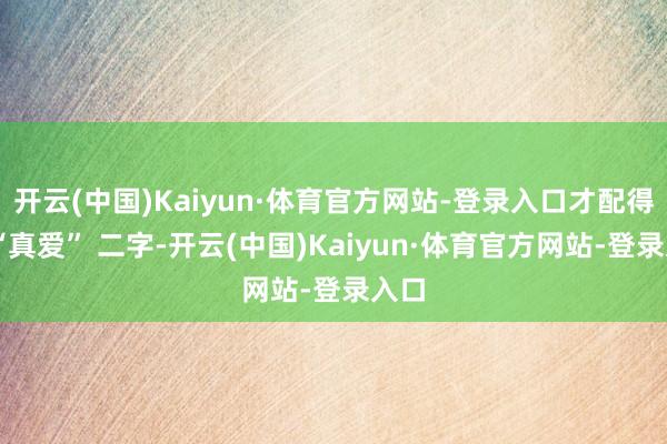 开云(中国)Kaiyun·体育官方网站-登录入口才配得上 “真爱” 二字-开云(中国)Kaiyun·体育官方网站-登录入口