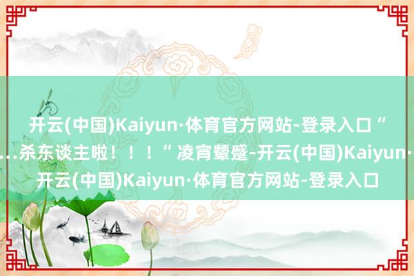 开云(中国)Kaiyun·体育官方网站-登录入口“爹啊！娘啊！救命啊……杀东谈主啦！！！”凌宵颦蹙-开云(中国)Kaiyun·体育官方网站-登录入口