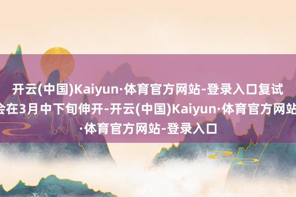 开云(中国)Kaiyun·体育官方网站-登录入口复试责任将聚会在3月中下旬伸开-开云(中国)Kaiyun·体育官方网站-登录入口
