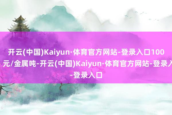 开云(中国)Kaiyun·体育官方网站-登录入口1000】元/金属吨-开云(中国)Kaiyun·体育官方网站-登录入口