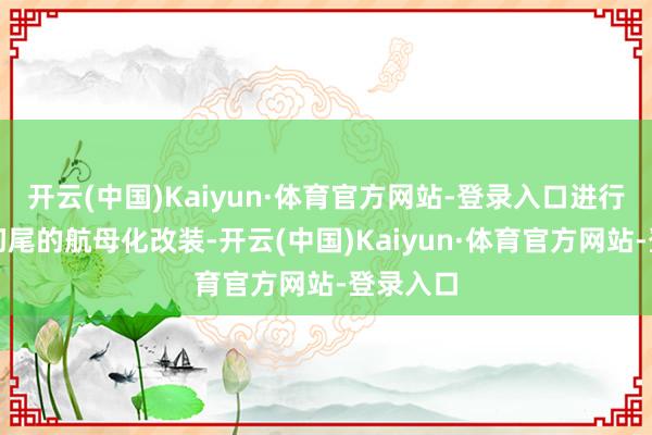 开云(中国)Kaiyun·体育官方网站-登录入口进行了彻首彻尾的航母化改装-开云(中国)Kaiyun·体育官方网站-登录入口
