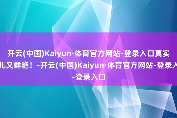 开云(中国)Kaiyun·体育官方网站-登录入口真实可儿又鲜艳!-开云(中国)Kaiyun·体育官方网站-登录入口