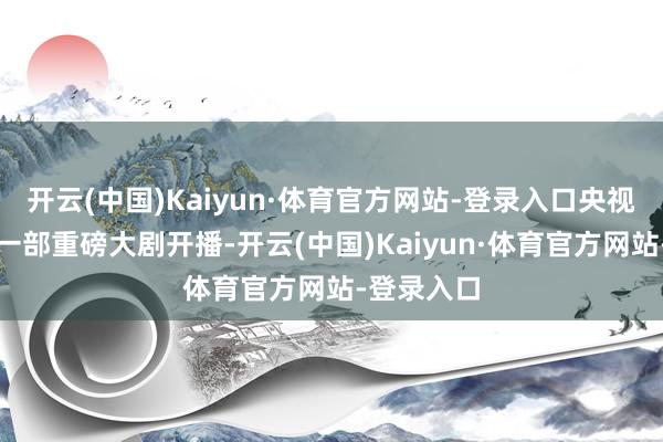 开云(中国)Kaiyun·体育官方网站-登录入口央视八套也有一部重磅大剧开播-开云(中国)Kaiyun·体育官方网站-登录入口