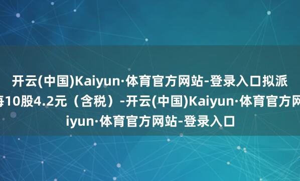 开云(中国)Kaiyun·体育官方网站-登录入口拟派发现款股利每10股4.2元（含税）-开云(中国)Kaiyun·体育官方网站-登录入口