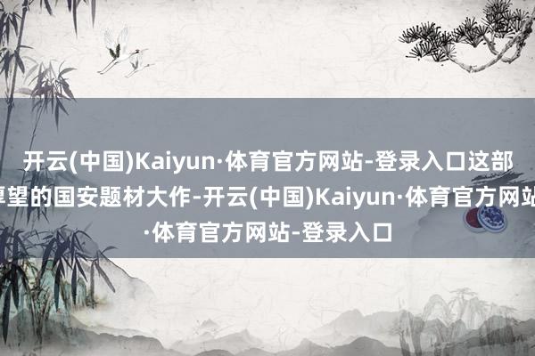 开云(中国)Kaiyun·体育官方网站-登录入口这部曾被委托厚望的国安题材大作-开云(中国)Kaiyun·体育官方网站-登录入口