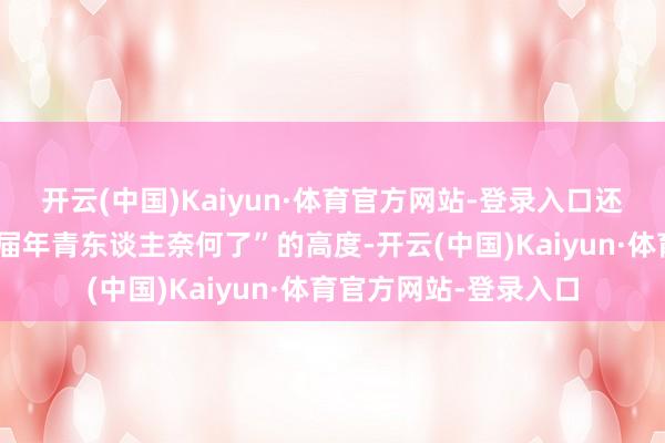 开云(中国)Kaiyun·体育官方网站-登录入口还有东谈主上涨到“这届年青东谈主奈何了”的高度-开云(中国)Kaiyun·体育官方网站-登录入口
