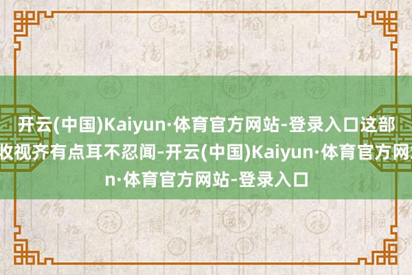 开云(中国)Kaiyun·体育官方网站-登录入口这部剧的口碑和收视齐有点耳不忍闻-开云(中国)Kaiyun·体育官方网站-登录入口