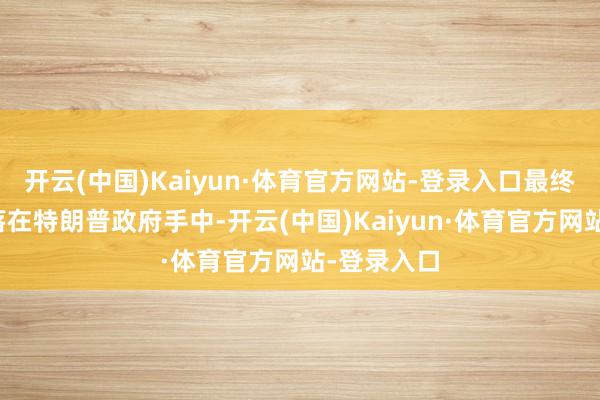 开云(中国)Kaiyun·体育官方网站-登录入口最终决定权现落在特朗普政府手中-开云(中国)Kaiyun·体育官方网站-登录入口