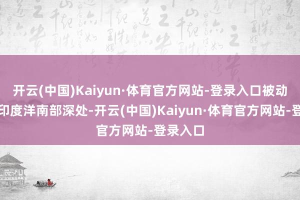 开云(中国)Kaiyun·体育官方网站-登录入口被动裁撤至印度洋南部深处-开云(中国)Kaiyun·体育官方网站-登录入口