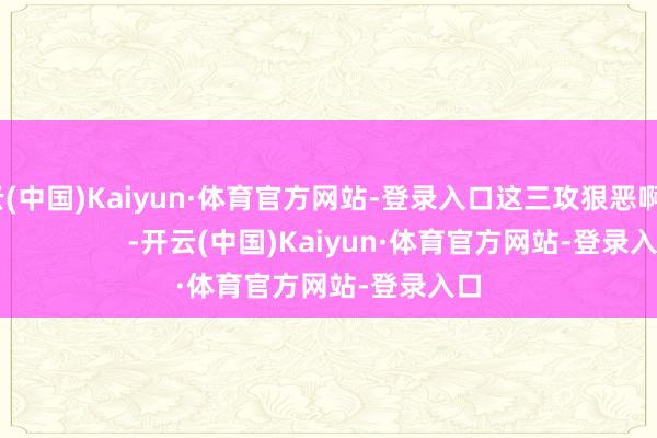 开云(中国)Kaiyun·体育官方网站-登录入口这三攻狠恶啊！                      -开云(中国)Kaiyun·体育官方网站-登录入口