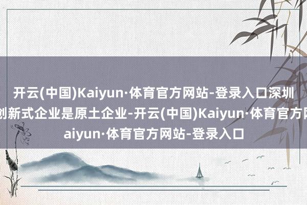 开云(中国)Kaiyun·体育官方网站-登录入口深圳 90% 以上的创新式企业是原土企业-开云(中国)Kaiyun·体育官方网站-登录入口