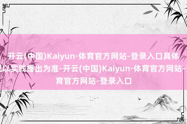开云(中国)Kaiyun·体育官方网站-登录入口具体排播情况以实践播出为准-开云(中国)Kaiyun·体育官方网站-登录入口