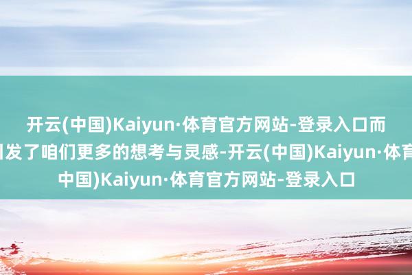 开云(中国)Kaiyun·体育官方网站-登录入口而来自中国的造就也引发了咱们更多的想考与灵感-开云(中国)Kaiyun·体育官方网站-登录入口