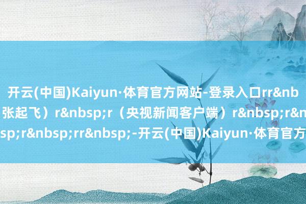 开云(中国)Kaiyun·体育官方网站-登录入口rr&nbsp;r（总台央视记者 张起飞）r&nbsp;r（央视新闻客户端）r&nbsp;r&nbsp;rr&nbsp;-开云(中国)Kaiyun·体育官方网站-登录入口