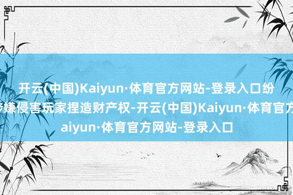开云(中国)Kaiyun·体育官方网站-登录入口纷繁责骂其步履涉嫌侵害玩家捏造财产权-开云(中国)Kaiyun·体育官方网站-登录入口