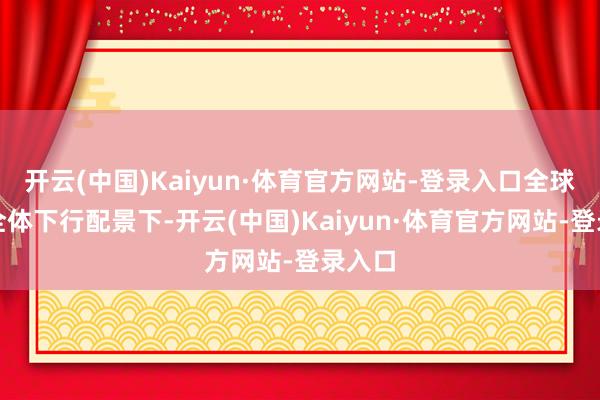 开云(中国)Kaiyun·体育官方网站-登录入口全球车市全体下行配景下-开云(中国)Kaiyun·体育官方网站-登录入口
