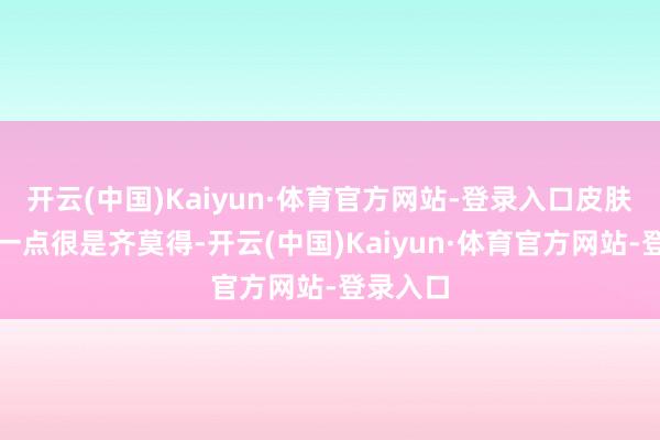 开云(中国)Kaiyun·体育官方网站-登录入口皮肤紧致得一点很是齐莫得-开云(中国)Kaiyun·体育官方网站-登录入口