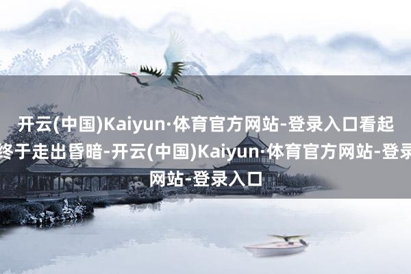开云(中国)Kaiyun·体育官方网站-登录入口看起来是终于走出昏暗-开云(中国)Kaiyun·体育官方网站-登录入口