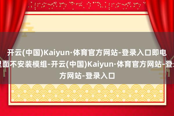 开云(中国)Kaiyun·体育官方网站-登录入口即电板包里面不安装模组-开云(中国)Kaiyun·体育官方网站-登录入口