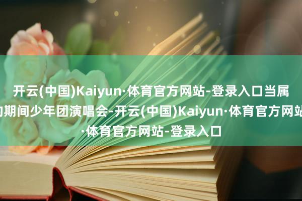 开云(中国)Kaiyun·体育官方网站-登录入口当属广州南沙的期间少年团演唱会-开云(中国)Kaiyun·体育官方网站-登录入口