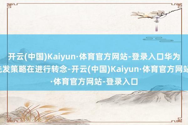 开云(中国)Kaiyun·体育官方网站-登录入口华为系期间的先发策略在进行转念-开云(中国)Kaiyun·体育官方网站-登录入口