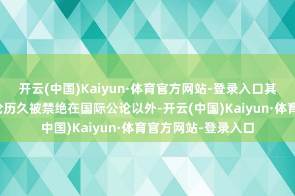开云(中国)Kaiyun·体育官方网站-登录入口其原土蚁集的顶点言论历久被禁绝在国际公论以外-开云(中国)Kaiyun·体育官方网站-登录入口