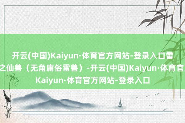 开云(中国)Kaiyun·体育官方网站-登录入口雷谈子领有一头雷之仙兽（无角庸俗雷兽）-开云(中国)Kaiyun·体育官方网站-登录入口