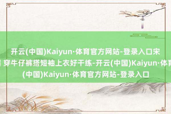 开云(中国)Kaiyun·体育官方网站-登录入口宋茜一头金发阳光明媚 穿牛仔裤搭短袖上衣好干练-开云(中国)Kaiyun·体育官方网站-登录入口