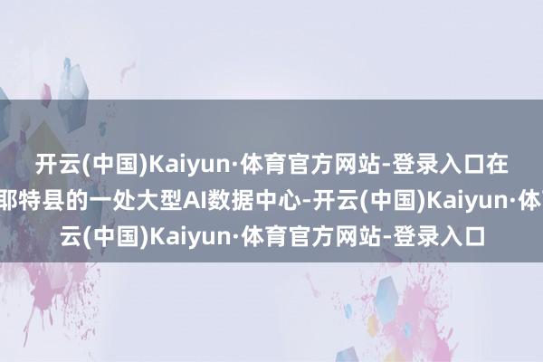 开云(中国)Kaiyun·体育官方网站-登录入口在好意思国乔治亚州费耶特县的一处大型AI数据中心-开云(中国)Kaiyun·体育官方网站-登录入口