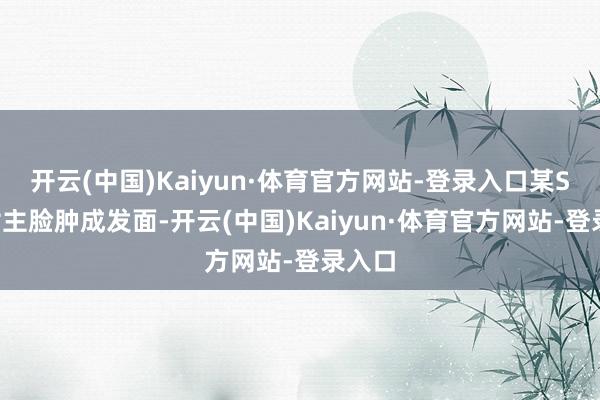开云(中国)Kaiyun·体育官方网站-登录入口某S+剧女主脸肿成发面-开云(中国)Kaiyun·体育官方网站-登录入口