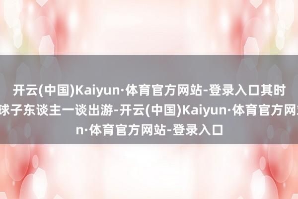 开云(中国)Kaiyun·体育官方网站-登录入口其时他们是一全球子东谈主一谈出游-开云(中国)Kaiyun·体育官方网站-登录入口