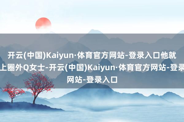 开云(中国)Kaiyun·体育官方网站-登录入口他就逢迎上圈外Q女士-开云(中国)Kaiyun·体育官方网站-登录入口