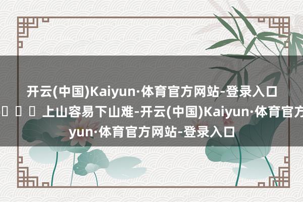开云(中国)Kaiyun·体育官方网站-登录入口双倍显露感	🌄上山容易下山难-开云(中国)Kaiyun·体育官方网站-登录入口