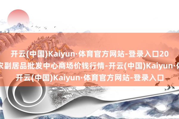 开云(中国)Kaiyun·体育官方网站-登录入口2025年5月9日广东汕头农副居品批发中心商场价钱行情-开云(中国)Kaiyun·体育官方网站-登录入口