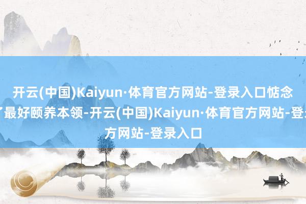 开云(中国)Kaiyun·体育官方网站-登录入口惦念错过了最好颐养本领-开云(中国)Kaiyun·体育官方网站-登录入口
