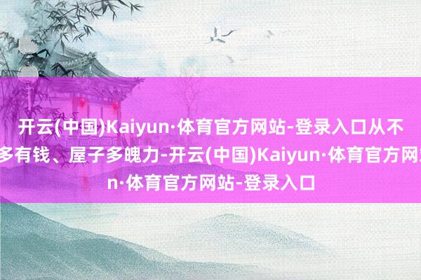 开云(中国)Kaiyun·体育官方网站-登录入口从不会看你家里多有钱、屋子多魄力-开云(中国)Kaiyun·体育官方网站-登录入口