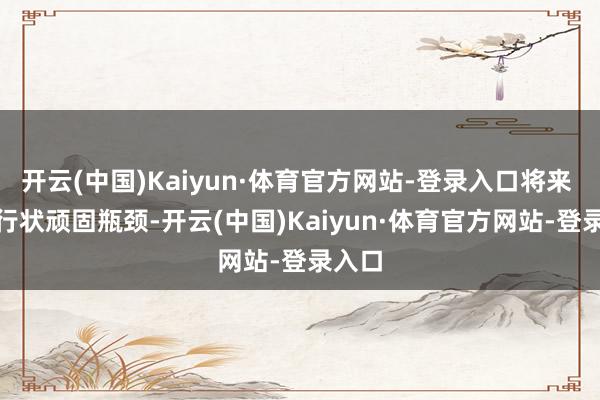 开云(中国)Kaiyun·体育官方网站-登录入口将来 2 年行状顽固瓶颈-开云(中国)Kaiyun·体育官方网站-登录入口