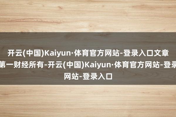 开云(中国)Kaiyun·体育官方网站-登录入口文章权归第一财经所有-开云(中国)Kaiyun·体育官方网站-登录入口
