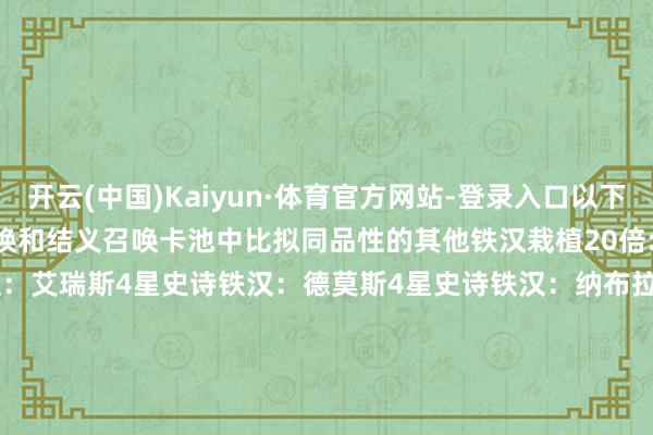开云(中国)Kaiyun·体育官方网站-登录入口以下铁汉的召唤获取概率在英灵召唤和结义召唤卡池中比拟同品性的其他铁汉栽植20倍:5星传奇铁汉：奈理莎5星传奇铁汉：艾瑞斯4星史诗铁汉：德莫斯4星史诗铁汉：纳布拉斯4星史诗铁汉：莱特洛克但愿诸君提示官能取得我方中意的铁汉！                      -开云(中国)Kaiyun·体育官方网站-登录入口